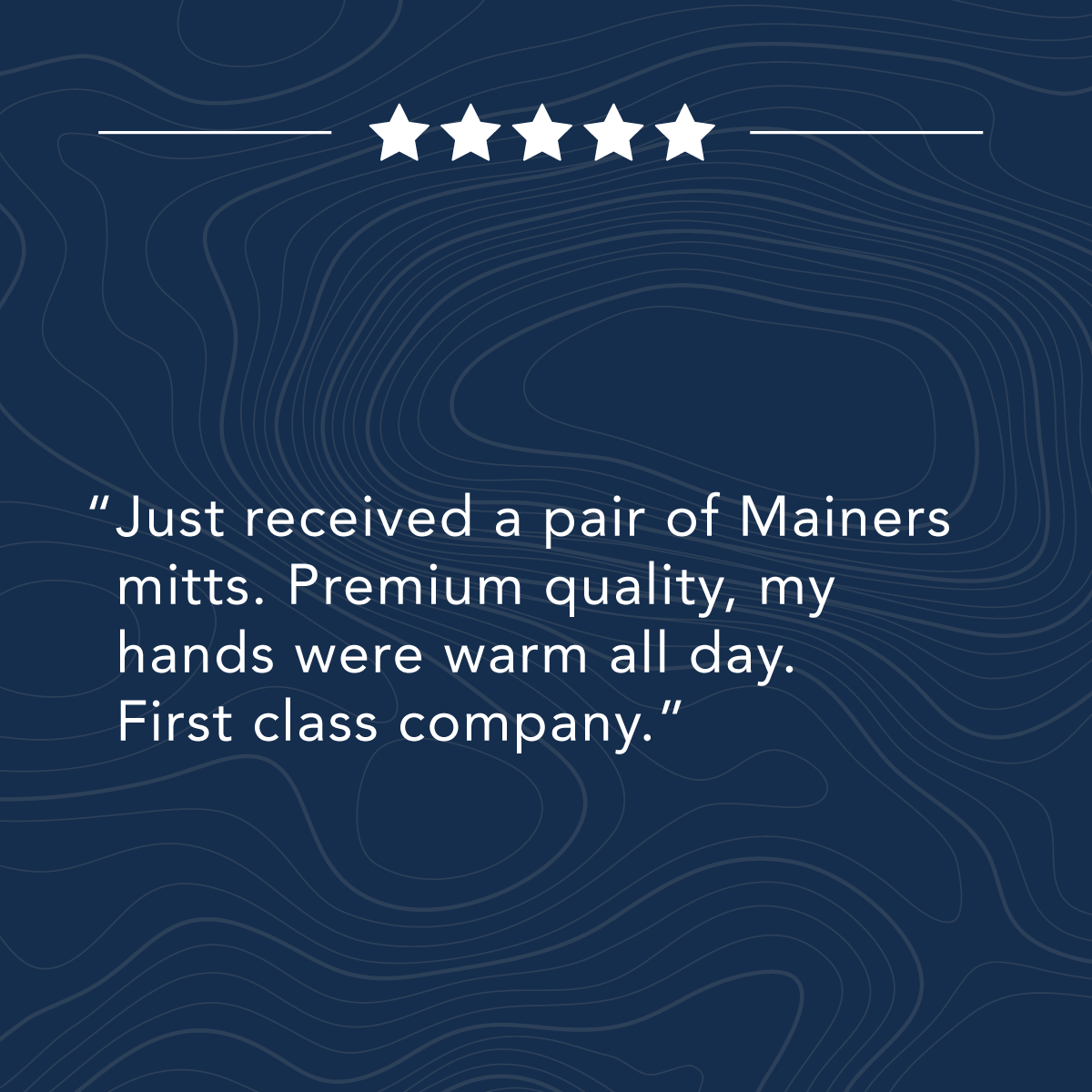 Five-star review on a dark blue background with contour lines. Text reads, "Just received a pair of Mainers mitts. Premium quality, my hands were warm all day. First class company.