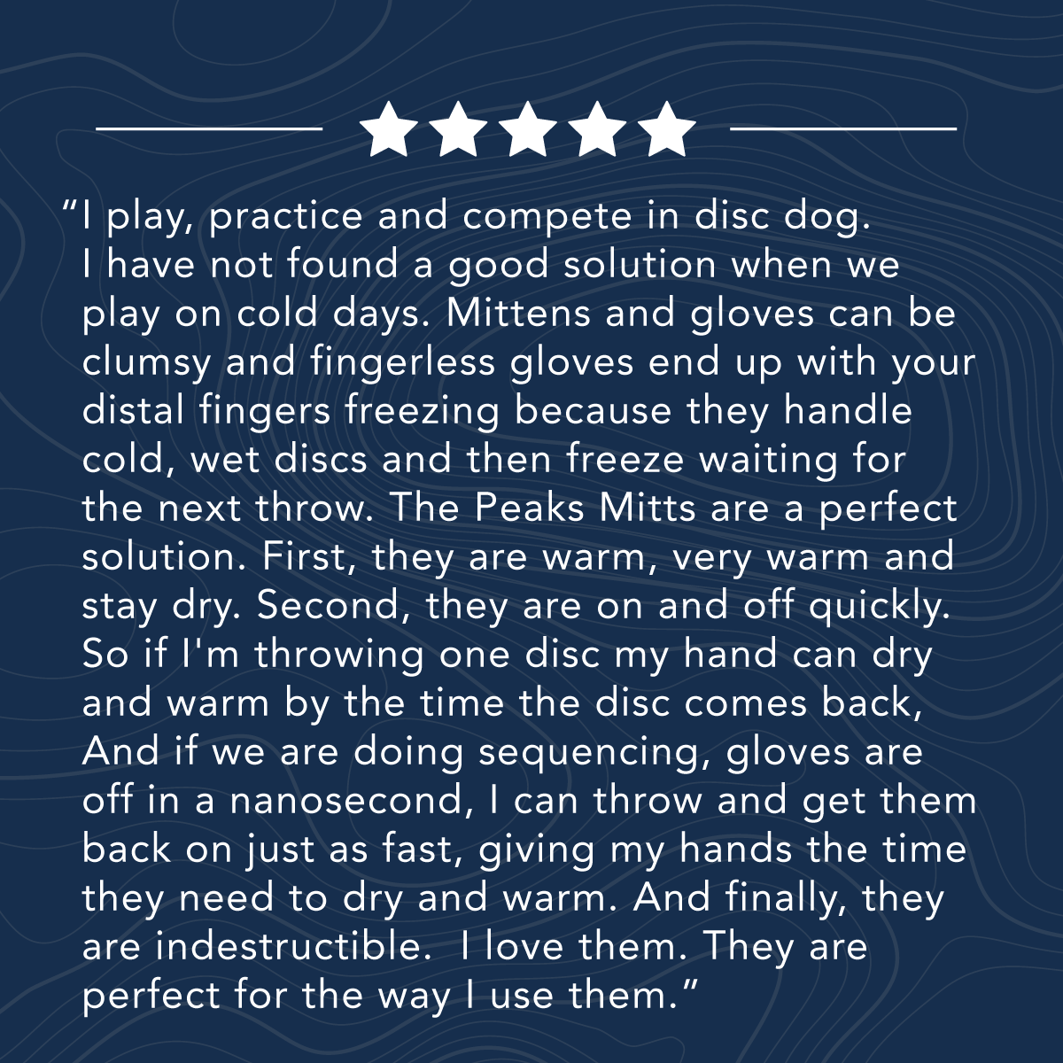 Text on a blue background with five stars above: A testimonial about the benefits of Peaks Mitts for disc dog activities, highlighting their warmth, quick on-off feature, and durability.